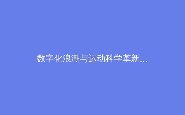 数字化浪潮与运动科学革新：NBA如何凭借高阶数据与人工智能重塑球场胜负
