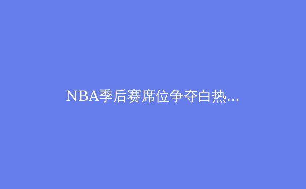 NBA季后赛席位争夺白热化：东西部格局深度解析 - 2