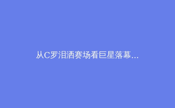从C罗泪洒赛场看巨星落幕：现代体育的英雄叙事与商业逻辑 - 4