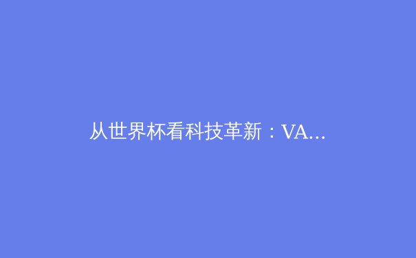 从世界杯看科技革新：VAR技术如何重塑足球运动生态 - 3