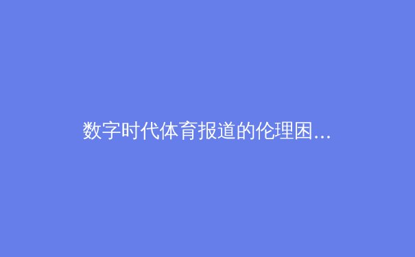 数字时代体育报道的伦理困境：流量诱惑下的内容边界探索 - 3