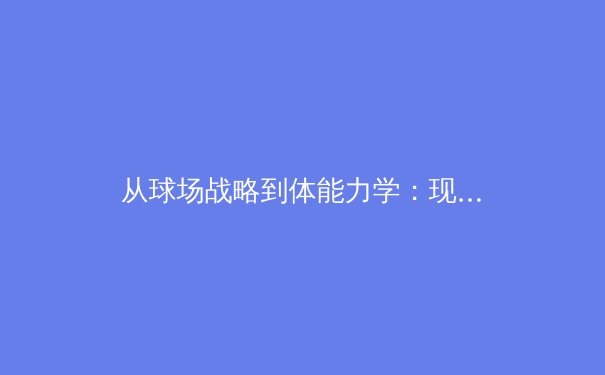 从球场战略到体能力学：现代足球战术演变中的科学维度 - 3