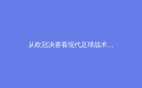 从欧冠决赛看现代足球战术演变：高位压迫如何重塑绿茵场格局 - 4