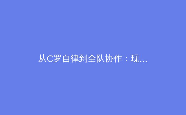 从C罗自律到全队协作：现代足球战术体系中的个体与集体平衡艺术